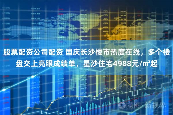 股票配资公司配资 国庆长沙楼市热度在线，多个楼盘交上亮眼成绩单，星沙住宅4988元/㎡起