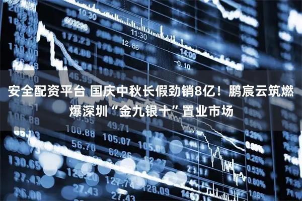 安全配资平台 国庆中秋长假劲销8亿！鹏宸云筑燃爆深圳“金九银十”置业市场