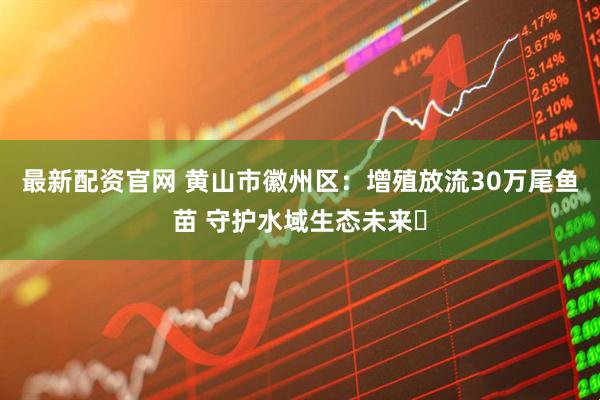 最新配资官网 黄山市徽州区：增殖放流30万尾鱼苗 守护水域生态未来​