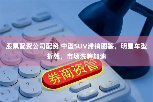 股票配资公司配资 中型SUV滞销图鉴，明星车型折戟，市场洗牌加速