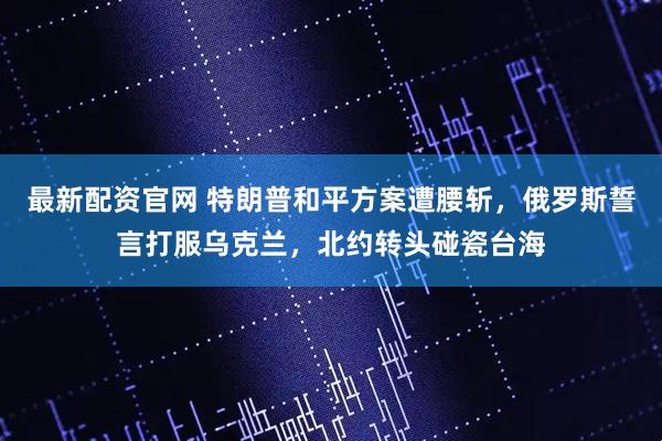 最新配资官网 特朗普和平方案遭腰斩，俄罗斯誓言打服乌克兰，北约转头碰瓷台海