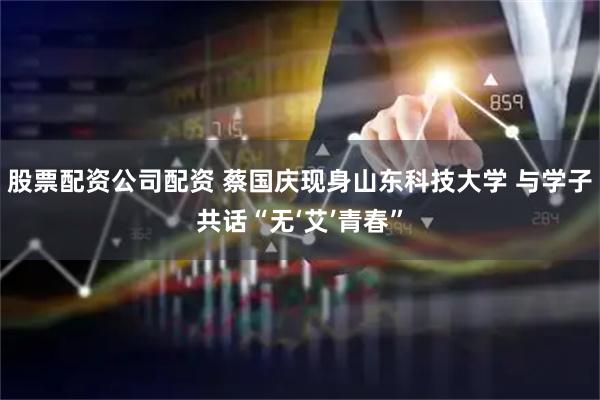 股票配资公司配资 蔡国庆现身山东科技大学 与学子共话“无‘艾’青春”