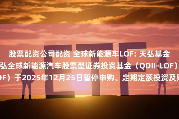 股票配资公司配资 全球新能源车LOF: 天弘基金管理有限公司关于天弘全球新能源汽车股票型证券投资基金（QDII-LOF）于2025年12月25日暂停申购、定期定额投资及赎回业务的公告